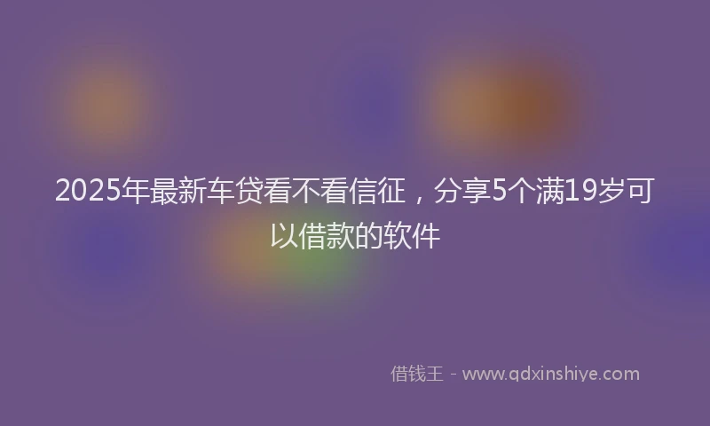 2025年最新车贷看不看信征，分享5个满19岁可以借款的软件
