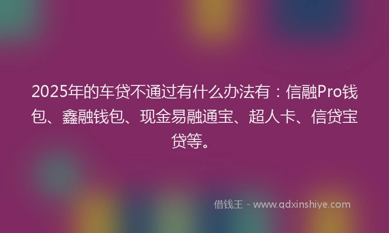 2025年的车贷不通过有什么办法有：信融Pro钱包、鑫融钱包、现金易融通宝、超人卡、信贷宝贷等。