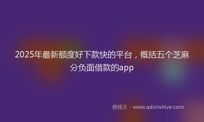 2025年最新额度好下款快的平台，概括五个芝麻分负面借款的app