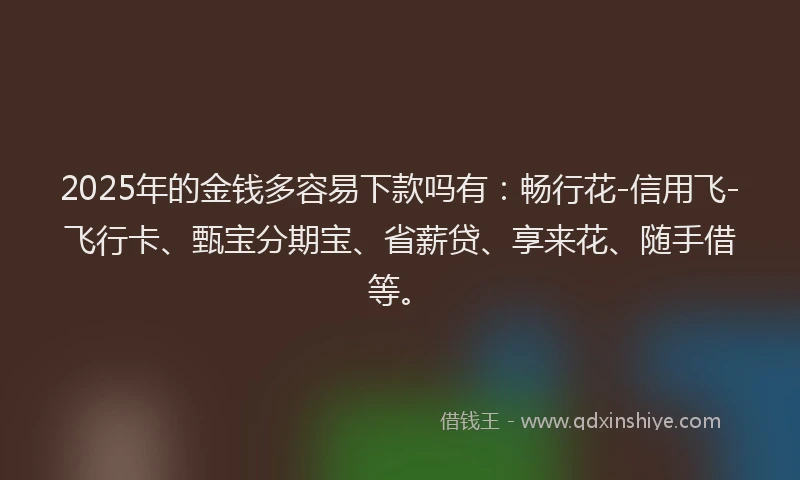 2025年的金钱多容易下款吗有：畅行花-信用飞-飞行卡、甄宝分期宝、省薪贷、享来花、随手借等。