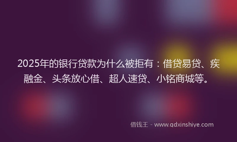 2025年的银行贷款为什么被拒有：借贷易贷、疾融金、头条放心借、超人速贷、小铭商城等。