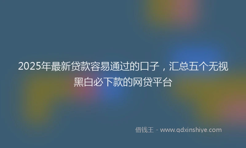 2025年最新贷款容易通过的口子，汇总五个无视黑白必下款的网贷平台