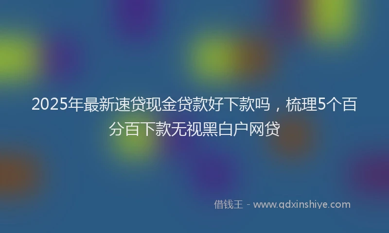 2025年最新速贷现金贷款好下款吗，梳理5个百分百下款无视黑白户网贷