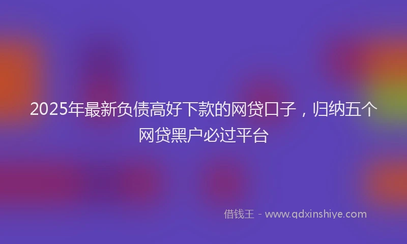 2025年最新负债高好下款的网贷口子，归纳五个网贷黑户必过平台