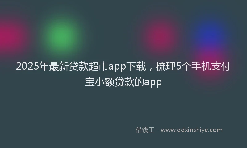 2025年最新贷款超市app下载，梳理5个手机支付宝小额贷款的app