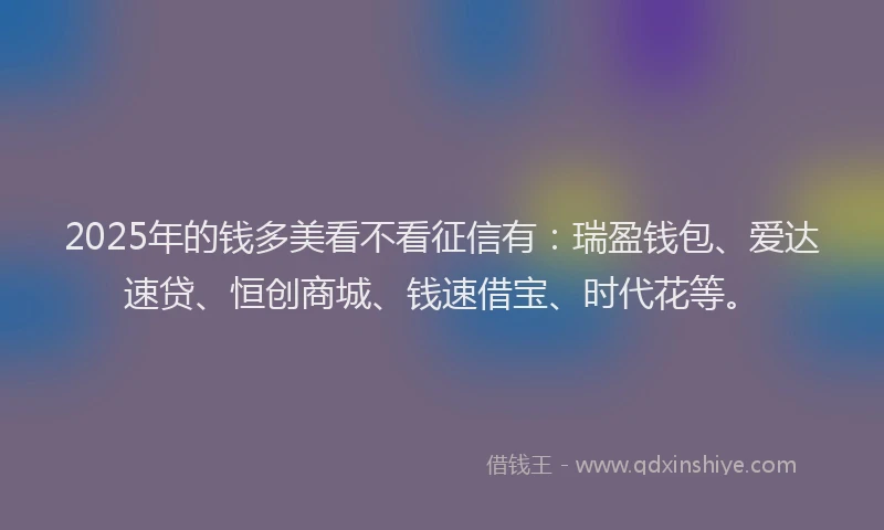 2025年的钱多美看不看征信有：瑞盈钱包、爱达速贷、恒创商城、钱速借宝、时代花等。
