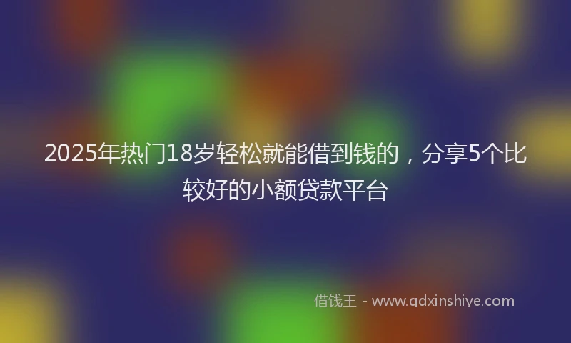 2025年热门18岁轻松就能借到钱的，分享5个比较好的小额贷款平台