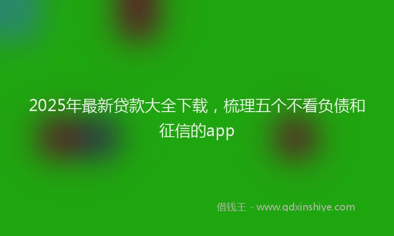 2025年最新贷款大全下载，梳理五个不看负债和征信的app