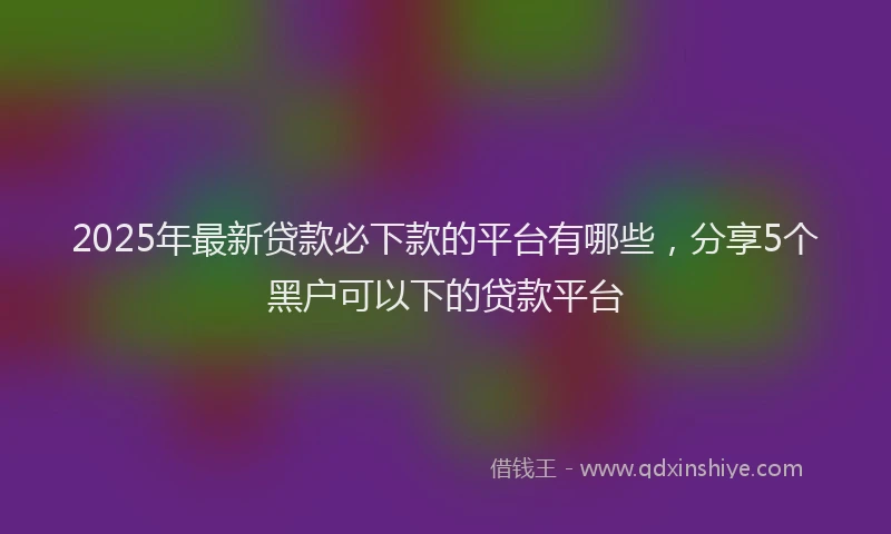 2025年最新贷款必下款的平台有哪些，分享5个黑户可以下的贷款平台