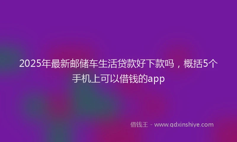 2025年最新邮储车生活贷款好下款吗，概括5个手机上可以借钱的app