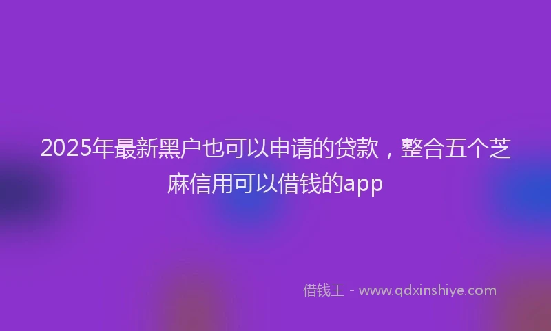 2025年最新黑户也可以申请的贷款，整合五个芝麻信用可以借钱的app