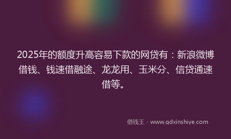 2025年的额度升高容易下款的网贷有：新浪微博借钱、钱速借融途、龙龙用、玉米分、信贷通速借等。