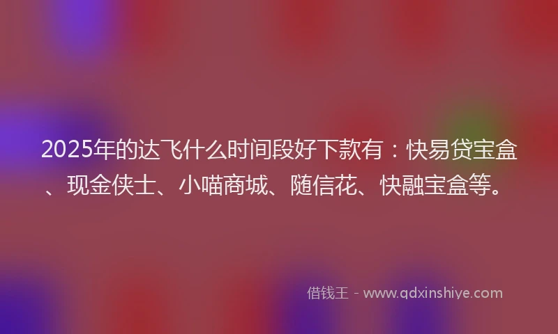 2025年的达飞什么时间段好下款有：快易贷宝盒、现金侠士、小喵商城、随信花、快融宝盒等。