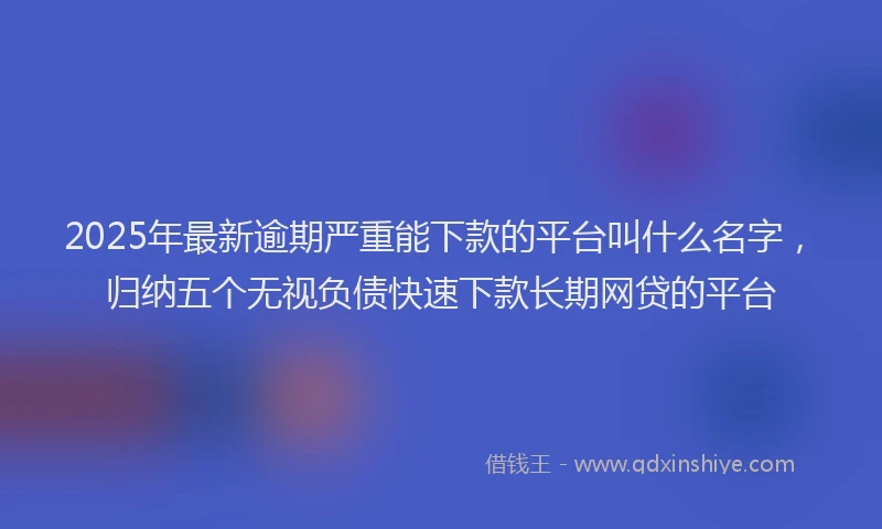 2025年最新逾期严重能下款的平台叫什么名字，归纳五个无视负债快速下款长期网贷的平台