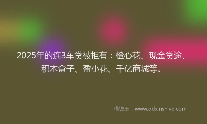 2025年的连3车贷被拒有：橙心花、现金贷途、积木盒子、盈小花、千亿商城等。