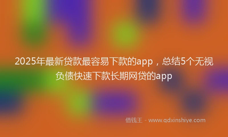 2025年最新贷款最容易下款的app，总结5个无视负债快速下款长期网贷的app