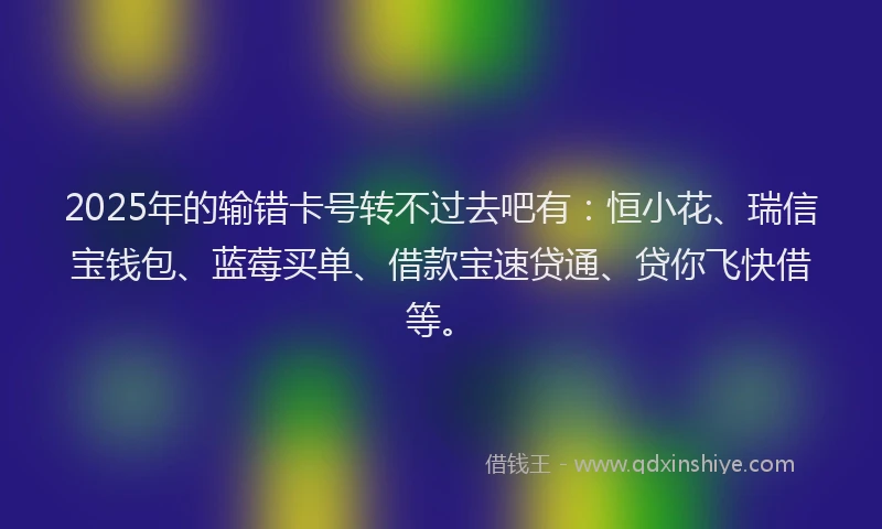 2025年的输错卡号转不过去吧有：恒小花、瑞信宝钱包、蓝莓买单、借款宝速贷通、贷你飞快借等。