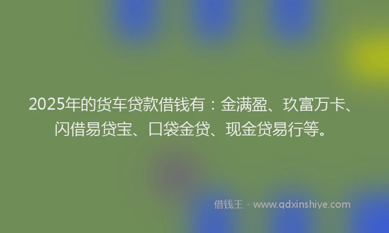 2025年的货车贷款借钱有：金满盈、玖富万卡、闪借易贷宝、口袋金贷、现金贷易行等。