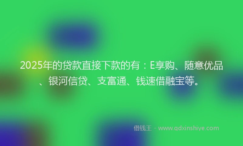 2025年的贷款直接下款的有：E享购、随意优品、银河信贷、支富通、钱速借融宝等。