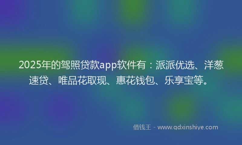 2025年的驾照贷款app软件有：派派优选、洋葱速贷、唯品花取现、惠花钱包、乐享宝等。