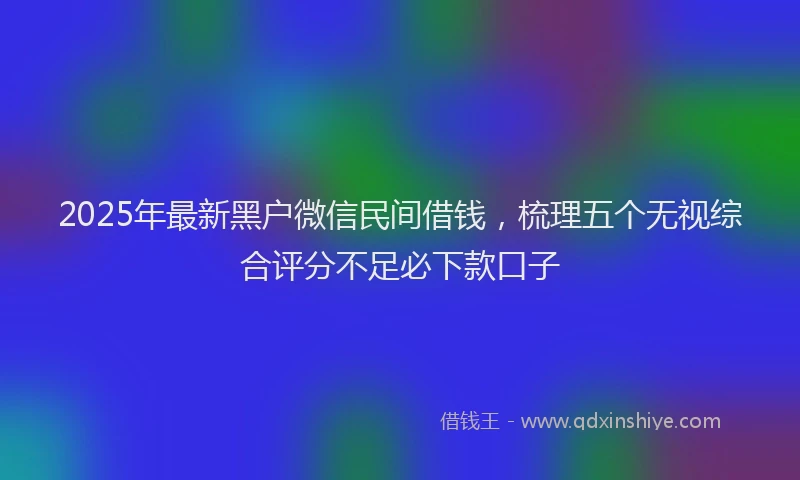 2025年最新黑户微信民间借钱，梳理五个无视综合评分不足必下款口子