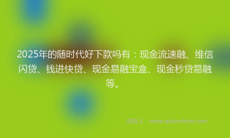 2025年的随时代好下款吗有：现金流速融、维信闪贷、钱进快贷、现金易融宝盒、现金秒贷易融等。