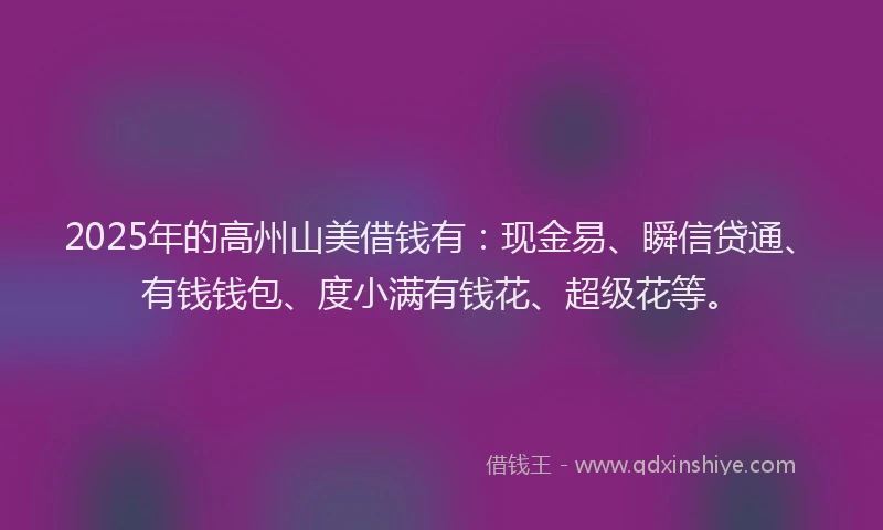 2025年的高州山美借钱有:现金易、瞬信贷通、有钱钱包、度小满有钱花、超级花等。