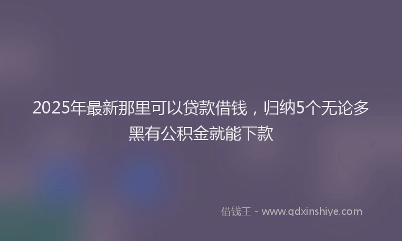 2025年最新那里可以贷款借钱，归纳5个无论多黑有公积金就能下款