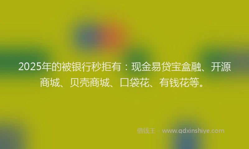 2025年的被银行秒拒有：现金易贷宝盒融、开源商城、贝壳商城、口袋花、有钱花等。