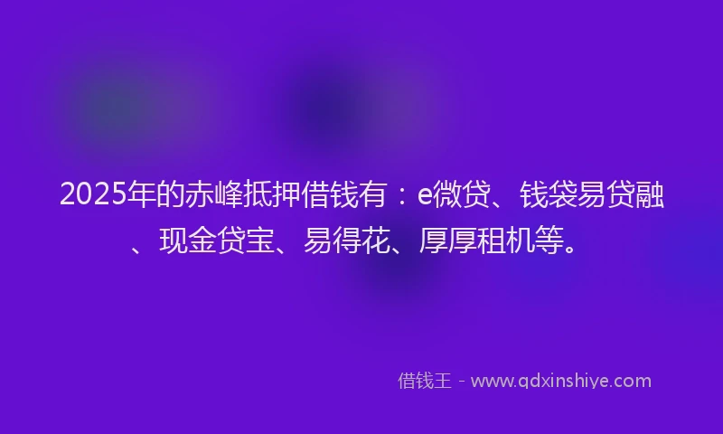 2025年的赤峰抵押借钱有：e微贷、钱袋易贷融、现金贷宝、易得花、厚厚租机等。