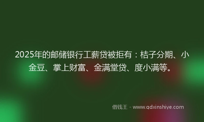 2025年的邮储银行工薪贷被拒有：桔子分期、小金豆、掌上财富、金满堂贷、度小满等。