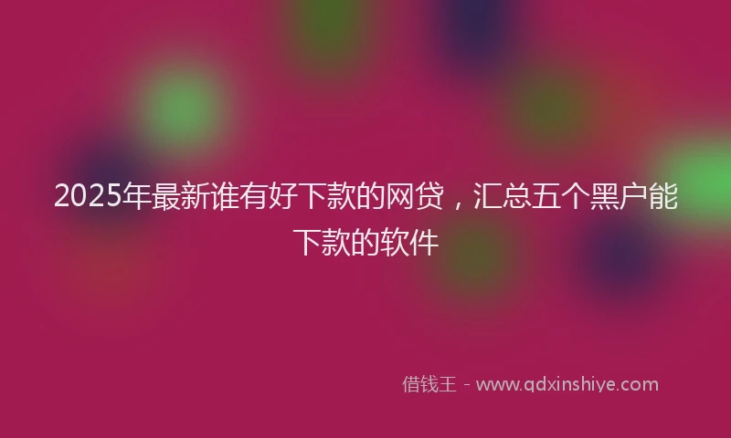 2025年最新谁有好下款的网贷，汇总五个黑户能下款的软件