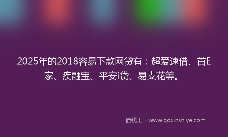 2025年的2018容易下款网贷有：超爱速借、首E家、疾融宝、平安i贷、易支花等。