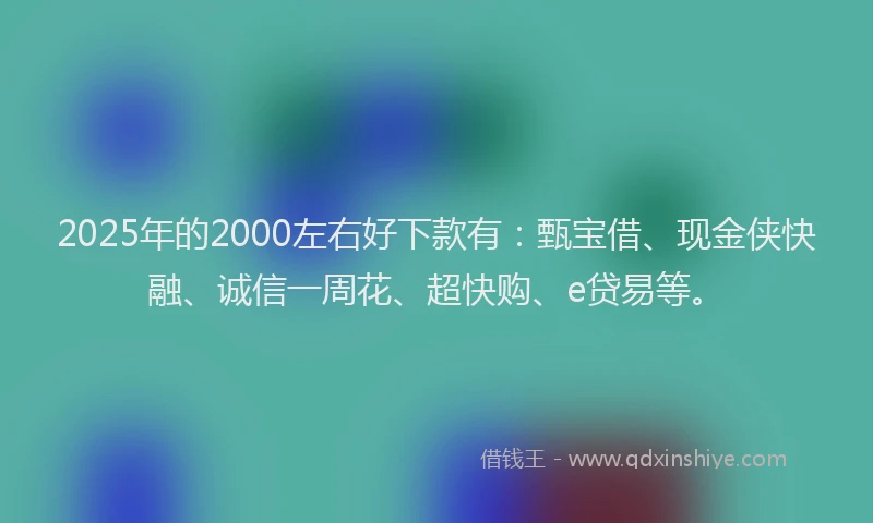2025年的2000左右好下款有：甄宝借、现金侠快融、诚信一周花、超快购、e贷易等。
