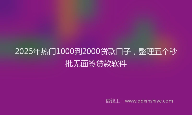 2025年热门1000到2000贷款口子，整理五个秒批无面签贷款软件