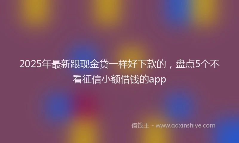 2025年最新跟现金贷一样好下款的，盘点5个不看征信小额借钱的app