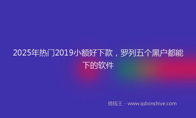 2025年热门2019小额好下款，罗列五个黑户都能下的软件
