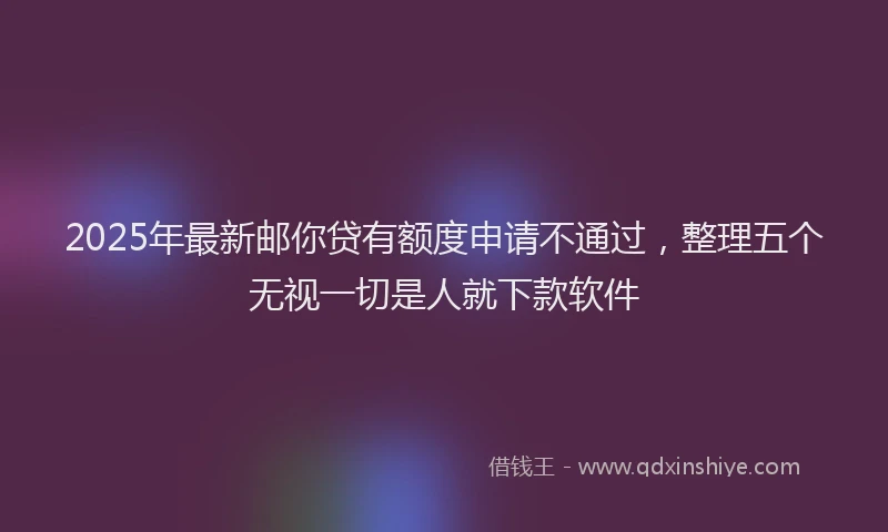 2025年最新邮你贷有额度申请不通过，整理五个无视一切是人就下款软件