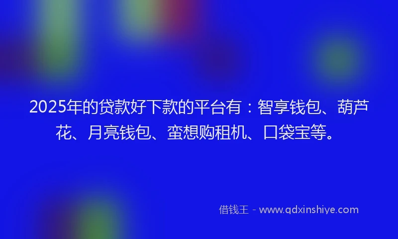 2025年的贷款好下款的平台有：智享钱包、葫芦花、月亮钱包、蛮想购租机、口袋宝等。