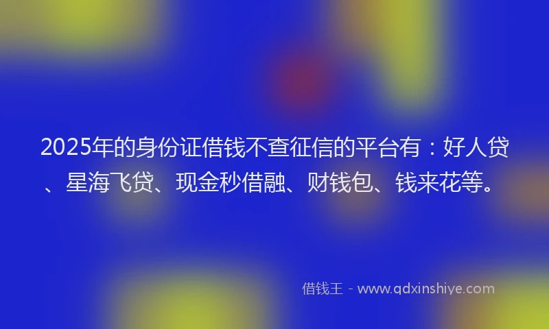 2025年的身份证借钱不查征信的平台有：好人贷、星海飞贷、现金秒借融、财钱包、钱来花等。