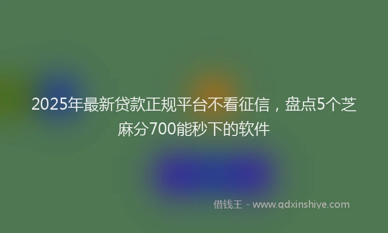 2025年最新贷款正规平台不看征信，盘点5个芝麻分700能秒下的软件
