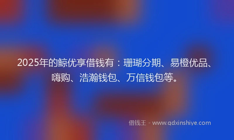 2025年的鲸优享借钱有：珊瑚分期、易橙优品、嗨购、浩瀚钱包、万信钱包等。