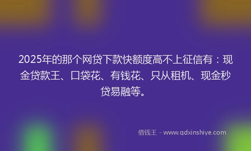 2025年的那个网贷下款快额度高不上征信有：现金贷款王、口袋花、有钱花、只从租机、现金秒贷易融等。