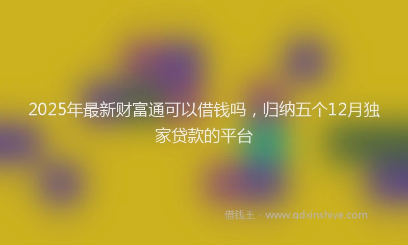 2025年最新财富通可以借钱吗，归纳五个12月独家贷款的平台