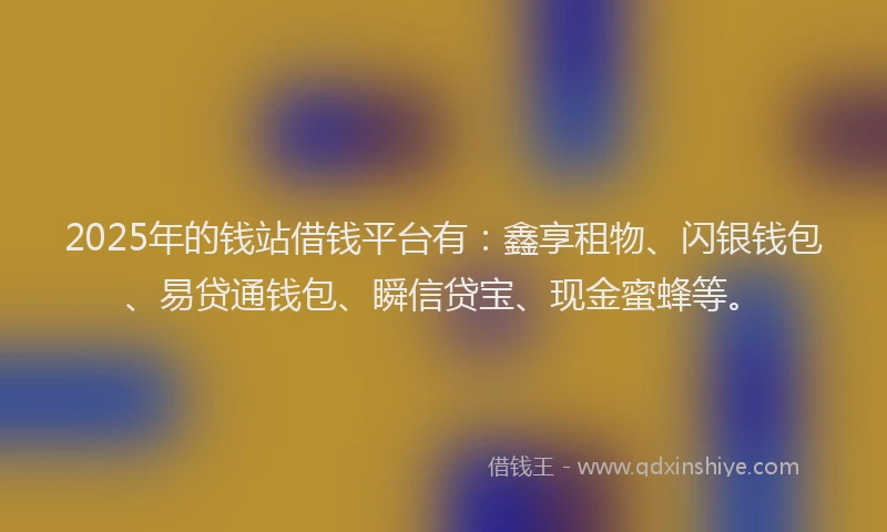 2025年的钱站借钱平台有：鑫享租物、闪银钱包、易贷通钱包、瞬信贷宝、现金蜜蜂等。