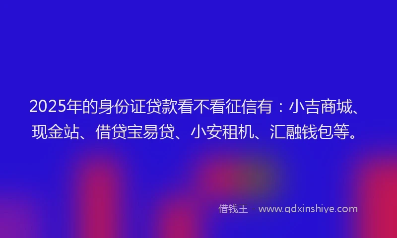 2025年的身份证贷款看不看征信有：小吉商城、现金站、借贷宝易贷、小安租机、汇融钱包等。
