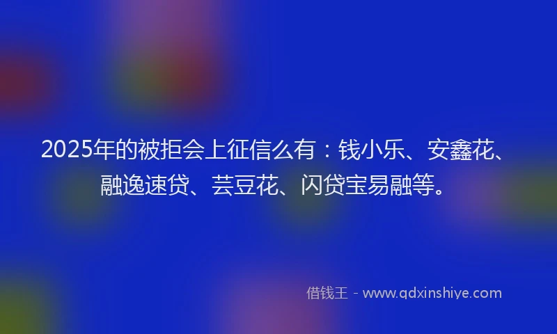 2025年的被拒会上征信么有：钱小乐、安鑫花、融逸速贷、芸豆花、闪贷宝易融等。