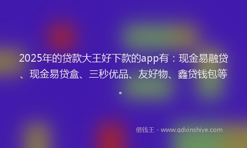 2025年的贷款大王好下款的app有：现金易融贷、现金易贷盒、三秒优品、友好物、鑫贷钱包等。