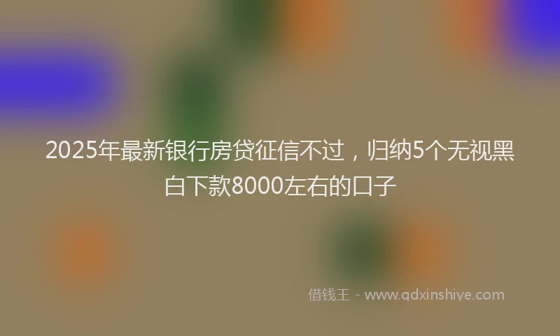 2025年最新银行房贷征信不过，归纳5个无视黑白下款8000左右的口子