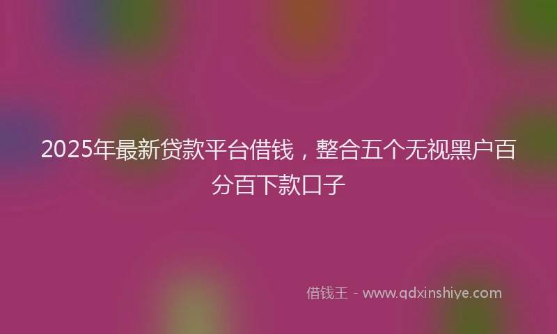 2025年最新贷款平台借钱，整合五个无视黑户百分百下款口子